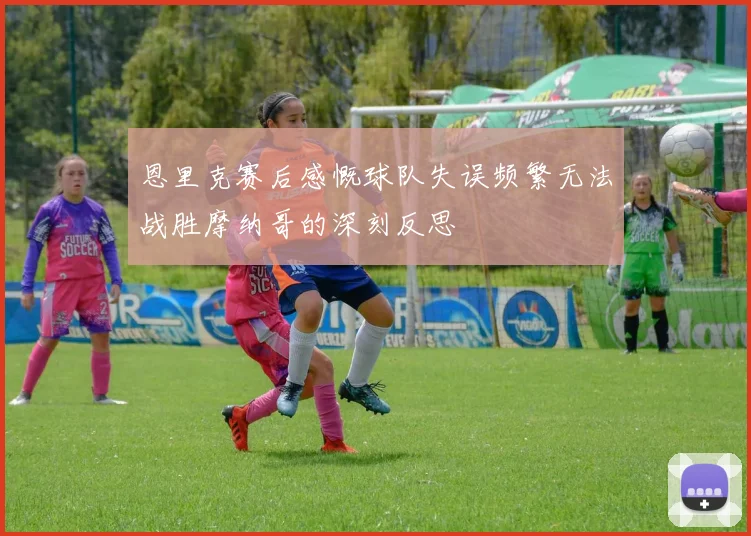 恩里克赛后感慨球队失误频繁无法战胜摩纳哥的深刻反思