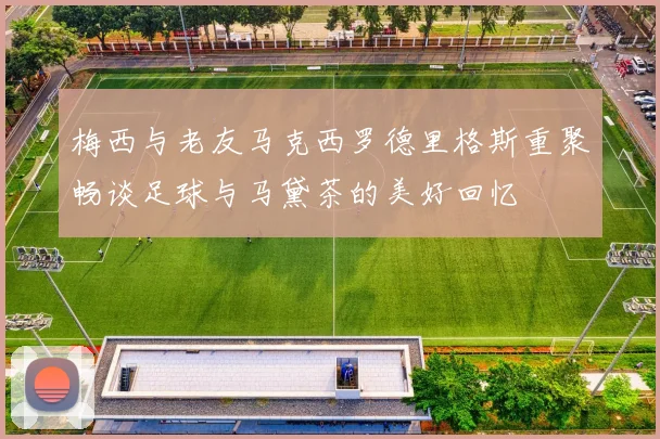 梅西与老友马克西罗德里格斯重聚畅谈足球与马黛茶的美好回忆