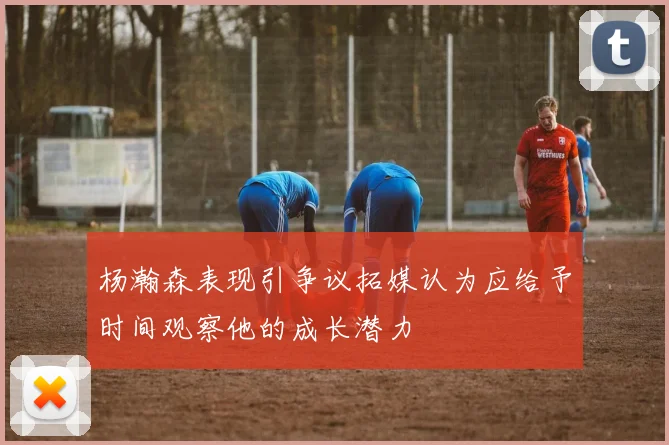 杨瀚森表现引争议拓媒认为应给予时间观察他的成长潜力