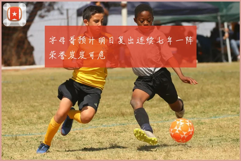 字母哥预计明日复出连续七年一阵荣誉岌岌可危