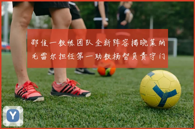 邵佳一教练团队全新阵容揭晓莱纳毛雷尔担任第一助教杨智负责守门员训练