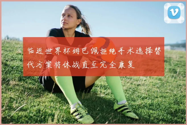 临近世界杯姆巴佩拒绝手术选择替代方案将休战直至完全康复