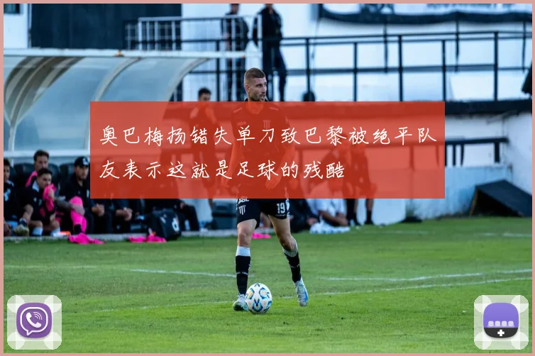 奥巴梅扬错失单刀致巴黎被绝平队友表示这就是足球的残酷