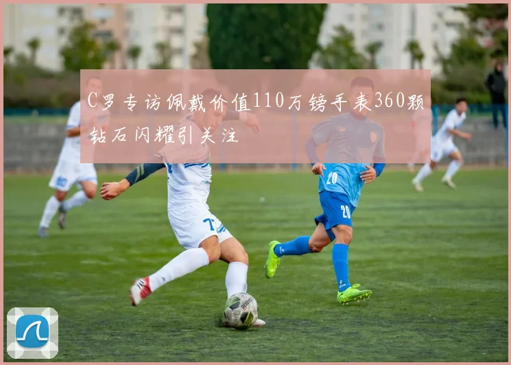 C罗专访佩戴价值110万镑手表360颗钻石闪耀引关注