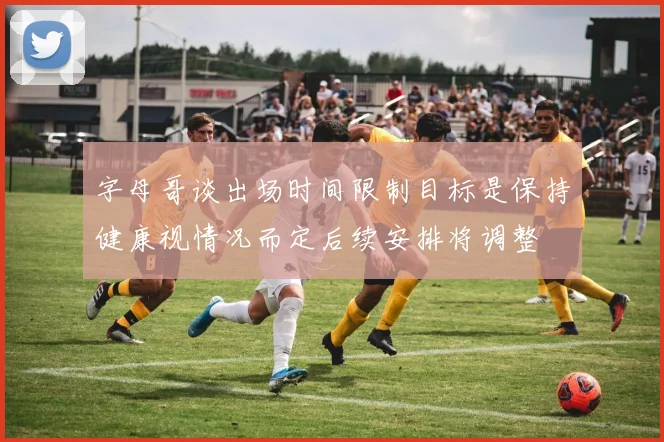 字母哥谈出场时间限制目标是保持健康视情况而定后续安排将调整