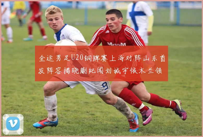 全运男足U20铜牌赛上海对阵山东首发阵容揭晓蒯纪闻刘诚宇依木兰领衔出战