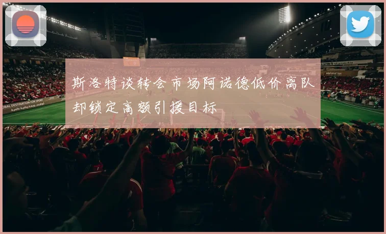 斯洛特谈转会市场阿诺德低价离队却锁定高额引援目标