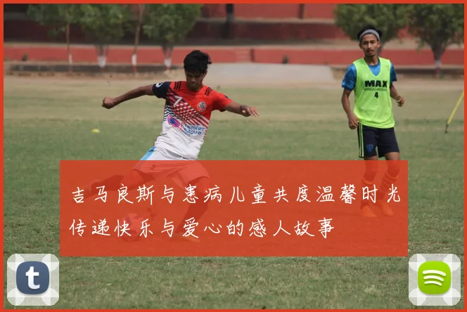 吉马良斯与患病儿童共度温馨时光传递快乐与爱心的感人故事