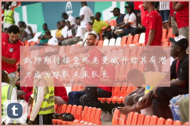 瓜帅期待福登终老曼城并称其有潜力成为球队未来队长
