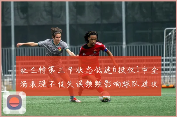 杜兰特第三节状态低迷6投仅1中全场表现不佳失误频频影响球队进攻