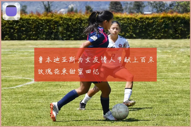 鲁本迪亚斯为女友情人节献上百朵玫瑰花束甜蜜回忆