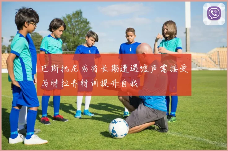 巴斯托尼或将长期遭遇嘘声需接受马特拉齐特训提升自我