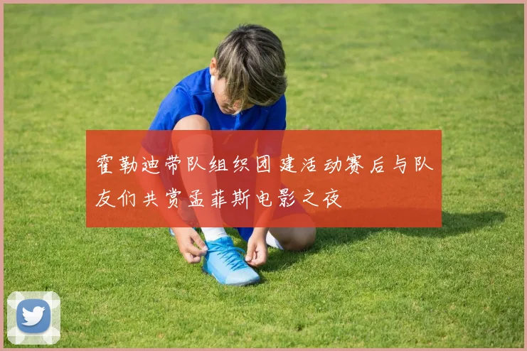 霍勒迪带队组织团建活动赛后与队友们共赏孟菲斯电影之夜