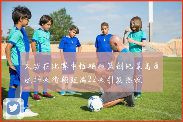 文班在比赛中惊艳扣篮创纪录高度达34米滑翔距离22米引发热议