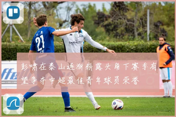 彭啸在泰山逐渐崭露头角下赛季有望争夺中超最佳青年球员荣誉