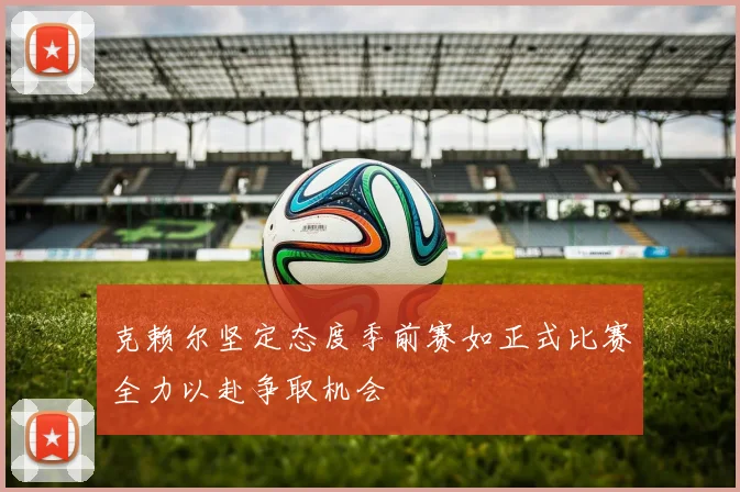 克赖尔坚定态度季前赛如正式比赛全力以赴争取机会