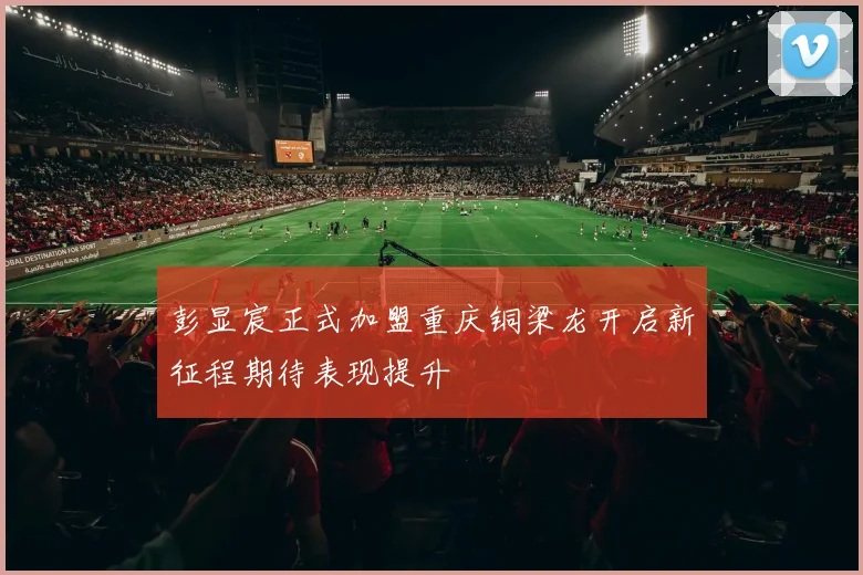 彭显宸正式加盟重庆铜梁龙开启新征程期待表现提升