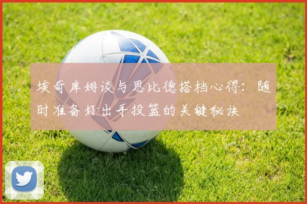 埃奇库姆谈与恩比德搭档心得：随时准备好出手投篮的关键秘诀