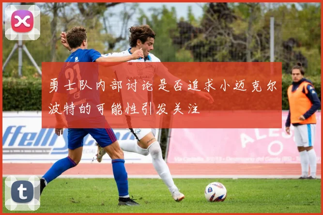 勇士队内部讨论是否追求小迈克尔波特的可能性引发关注