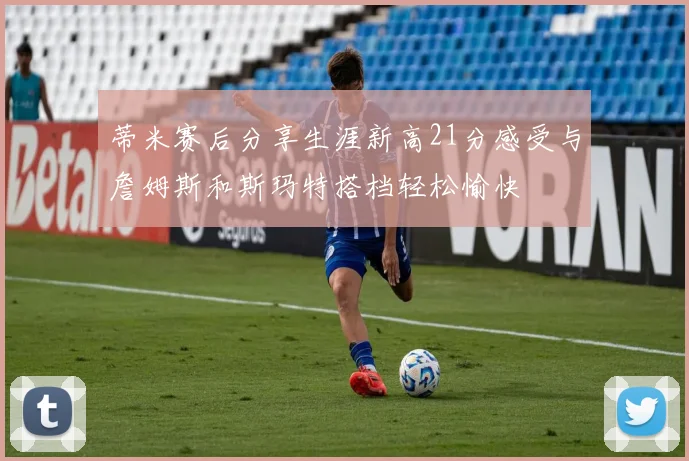 蒂米赛后分享生涯新高21分感受与詹姆斯和斯玛特搭档轻松愉快