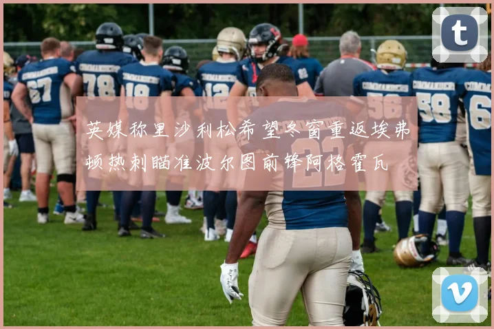 英媒称里沙利松希望冬窗重返埃弗顿热刺瞄准波尔图前锋阿格霍瓦