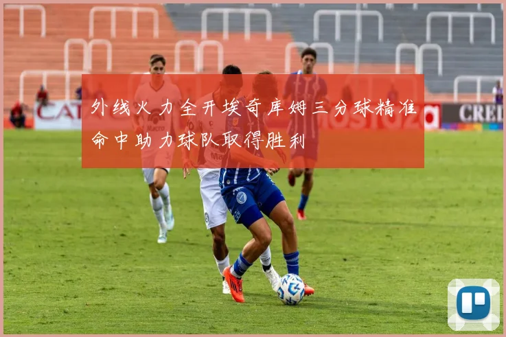 外线火力全开埃奇库姆三分球精准命中助力球队取得胜利