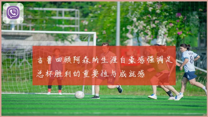 吉鲁回顾阿森纳生涯自豪感强调足总杯胜利的重要性与成就感