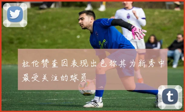 杜伦赞奎因表现出色称其为新秀中最受关注的球员