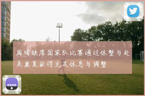周琦缺席国家队比赛通过休整与赴美康复获得充足休息与调整