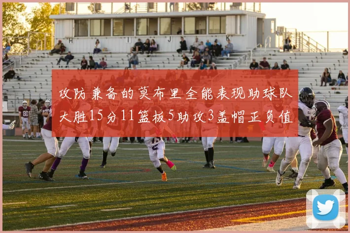 攻防兼备的莫布里全能表现助球队大胜15分11篮板5助攻3盖帽正负值高达27