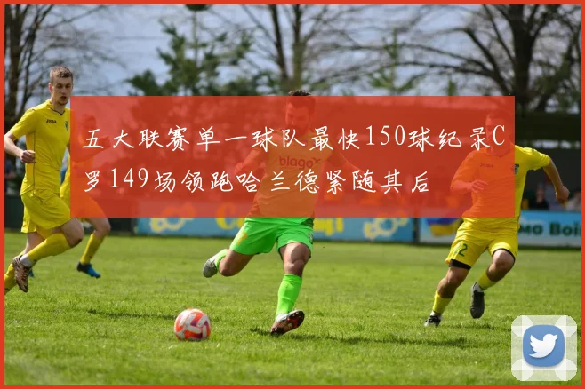 五大联赛单一球队最快150球纪录C罗149场领跑哈兰德紧随其后