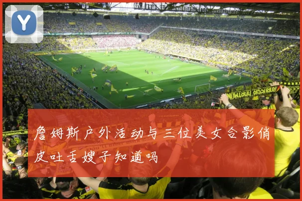 詹姆斯户外活动与三位美女合影俏皮吐舌嫂子知道吗