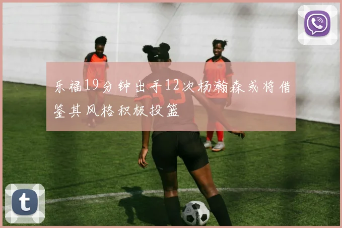 乐福19分钟出手12次杨瀚森或将借鉴其风格积极投篮