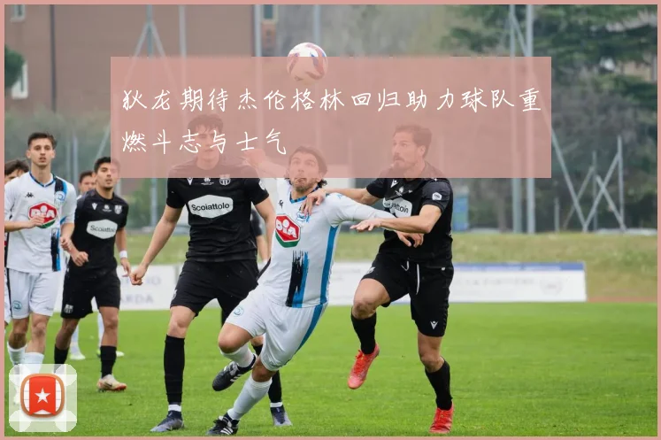 狄龙期待杰伦格林回归助力球队重燃斗志与士气