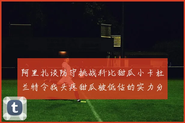 阿里扎谈防守挑战科比甜瓜小卡杜兰特令我头疼甜瓜被低估的实力分析