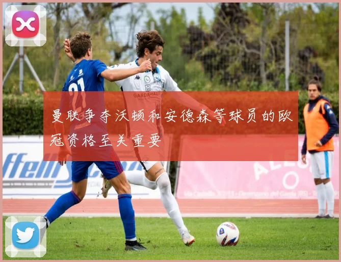 曼联争夺沃顿和安德森等球员的欧冠资格至关重要