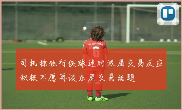 司机称独行侠球迷对浓眉交易反应积极不愿再谈东眉交易话题