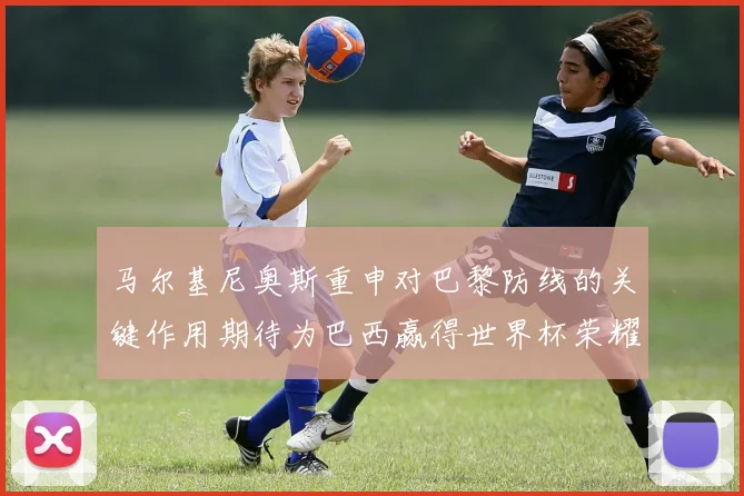 马尔基尼奥斯重申对巴黎防线的关键作用期待为巴西赢得世界杯荣耀