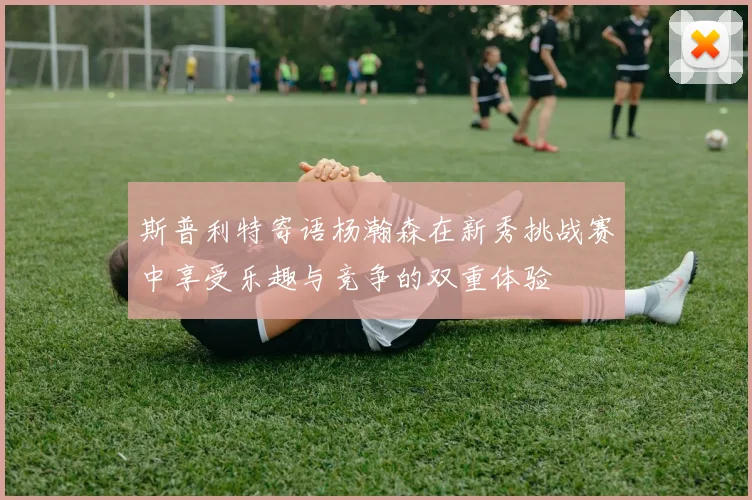 斯普利特寄语杨瀚森在新秀挑战赛中享受乐趣与竞争的双重体验