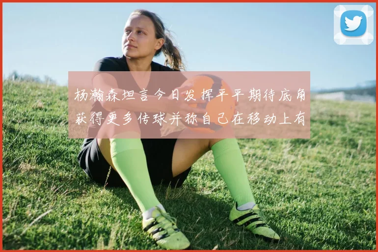 杨瀚森坦言今日发挥平平期待底角获得更多传球并称自己在移动上有所进步