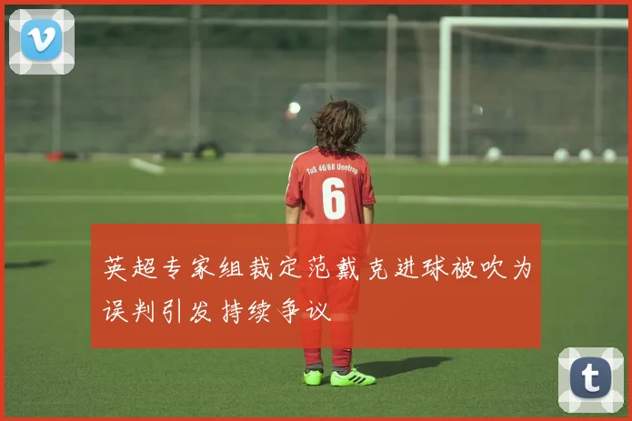 英超专家组裁定范戴克进球被吹为误判引发持续争议